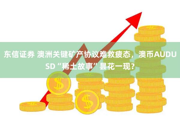 东信证券 澳洲关键矿产协议难救疲态,澳币AUDUSD“稀土故事”昙花一现?