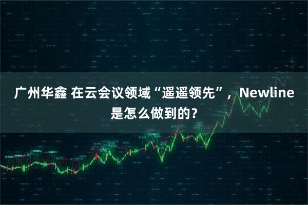 广州华鑫 在云会议领域“遥遥领先”,Newline是怎么做到的?