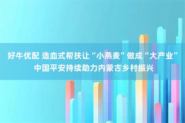 好牛优配 造血式帮扶让“小燕麦”做成“大产业” 中国平安持续助力内蒙古乡村振兴