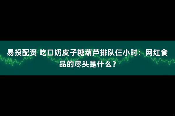 易投配资 吃口奶皮子糖葫芦排队仨小时:网红食品的尽头是什么?