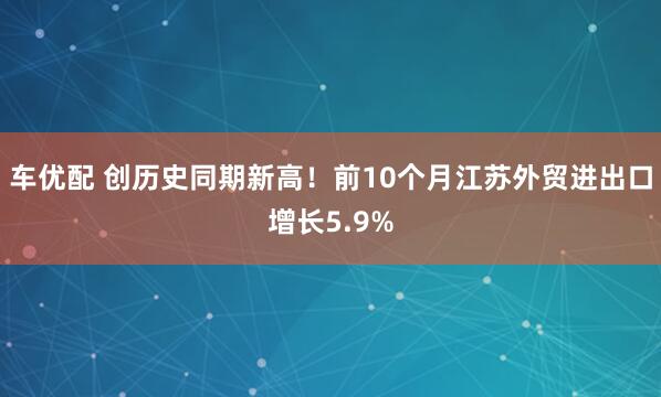 车优配 创历史同期新高!前10个月江苏外贸进出口增长5.9%