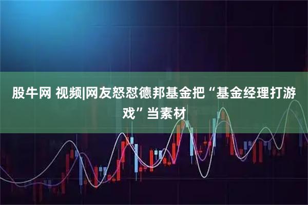 股牛网 视频|网友怒怼德邦基金把“基金经理打游戏”当素材