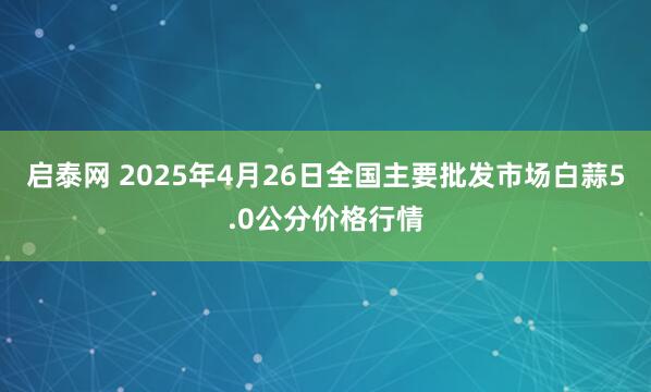 启泰网 2025年4月26日全国主要批发市场白蒜5.0公分价格行情