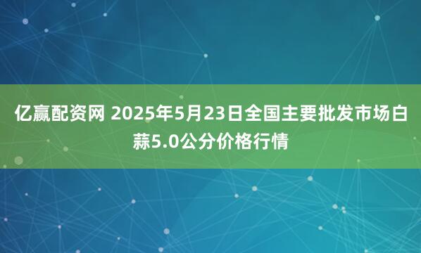 亿赢配资网 2025年5月23日全国主要批发市场白蒜5.0公分价格行情