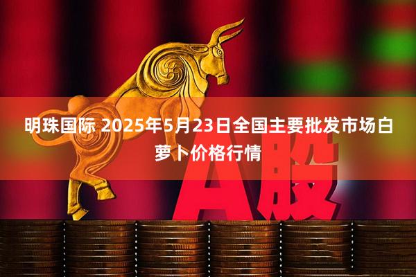 明珠国际 2025年5月23日全国主要批发市场白萝卜价格行情