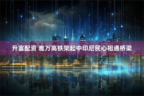 升富配资 雅万高铁架起中印尼民心相通桥梁