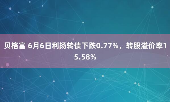 贝格富 6月6日利扬转债下跌0.77%,转股溢价率15.58%