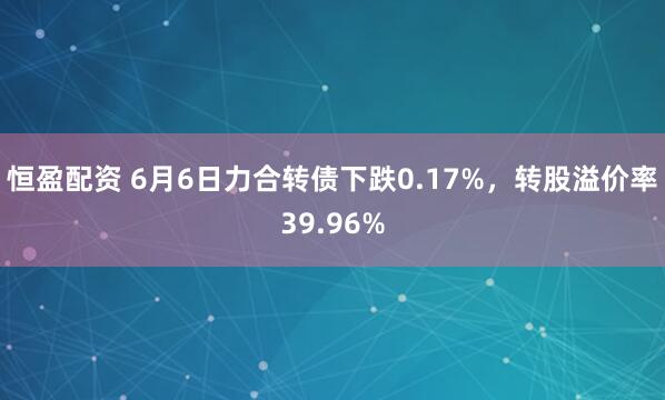恒盈配资 6月6日力合转债下跌0.17%,转股溢价率39.96%