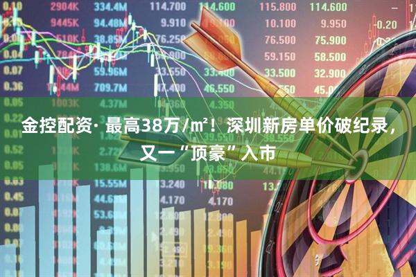 金控配资· 最高38万/㎡!深圳新房单价破纪录,又一“顶豪”入市