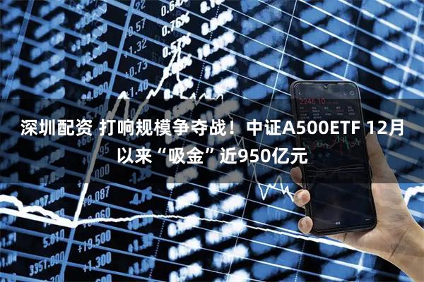 深圳配资 打响规模争夺战！中证A500ETF 12月以来“吸金”近950亿元