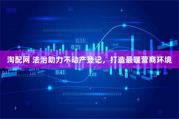 淘配网 法治助力不动产登记,打造最暖营商环境