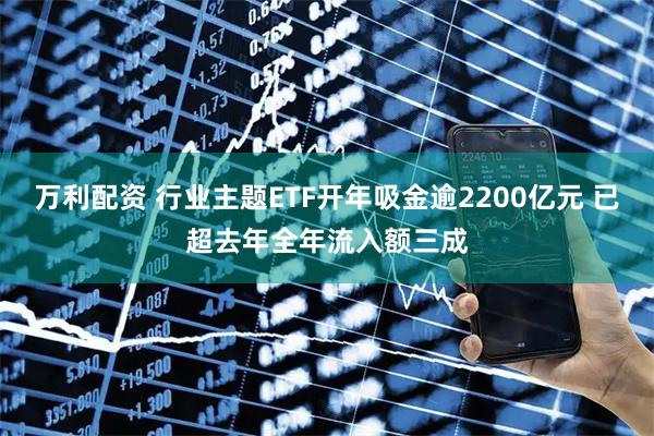 万利配资 行业主题ETF开年吸金逾2200亿元 已超去年全年流入额三成