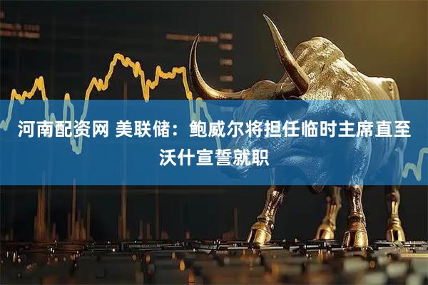 河南配资网 美联储：鲍威尔将担任临时主席直至沃什宣誓就职