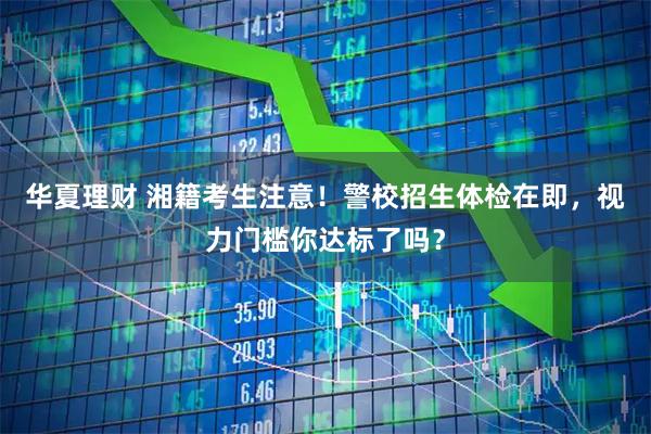 华夏理财 湘籍考生注意!警校招生体检在即,视力门槛你达标了吗?